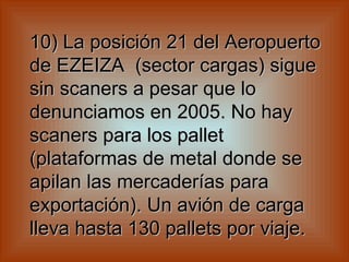 10) La posición 21 del Aeropuerto de EZEIZA  (sector cargas) sigue sin scaners a pesar que lo denunciamos en 2005. No hay scaners para los pallet  (plataformas de metal donde se apilan las mercaderías para exportación). Un avión de carga lleva hasta 130 pallets por viaje.   