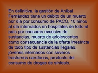 En definitiva, la gestión de Aníbal Fernández tiene un débito de un muerto por día por consumo de PACO, 10 niños al día internados en hospitales de todo el país por consumo excesivo de sustancias, muerte de adolescentes como consecuencia de la oferta irrestricta de todo tipo de sustancias ilegales, jóvenes internados con severos trastornos cardíacos, producto del consumo de drogas de síntesis.   