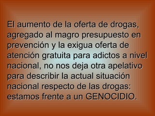 El aumento de la oferta de drogas, agregado al magro presupuesto en prevención y la exigua oferta de atención gratuita para adictos a nivel nacional, no nos deja otra apelativo para describir la actual situación nacional respecto de las drogas: estamos frente a un GENOCIDIO.   