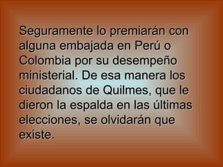 Seguramente lo premiarán con alguna embajada en Perú o Colombia por su desempeño ministerial. De esa manera los ciudadanos de Quilmes, que le dieron la espalda en las últimas elecciones, se olvidarán que existe.   