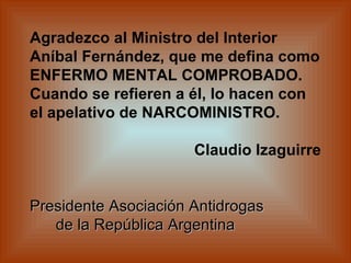 Agradezco al Ministro del Interior Aníbal Fernández, que me defina como ENFERMO MENTAL COMPROBADO. Cuando se refieren a él, lo hacen con el apelativo de NARCOMINISTRO.       Claudio Izaguirre  Presidente Asociación Antidrogas    de la República Argentina   