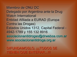 Miembro de ONU DC Delegado por Argentina ante la Drug Watch International  Entidad Afiliada a EURAD (Europa Contra las Drogas)  Estados Unidos 1312, Capital Federal - 4942-1789 y 155 132 8916  [email_address] www.asociacionantidroga.org.ar     DIFUNDAMOSLO, ¡¡¡TODOS SE TIENEN QUE ENTERAR...!!!   