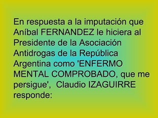 En respuesta a la imputación que Aníbal FERNANDEZ le hiciera al Presidente de la Asociación Antidrogas de la República Argentina como 'ENFERMO MENTAL COMPROBADO, que me persigue',  Claudio IZAGUIRRE responde:   
