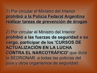 1) Por circular el Ministro del Interior  prohibió a la Policía Federal Argentina realizar tareas de prevención de drogas .    2) Por circular el Ministro del Interior  prohibió a las fuerzas de seguridad a su cargo, participar de los 'CURSOS DE ACTUALIZACIÓN EN LA LUCHA CONTRA EL NARCOTRÁFICO'  que dicta la SEDRONAR  a todas las policías del país y otros organismos de seguridad.   