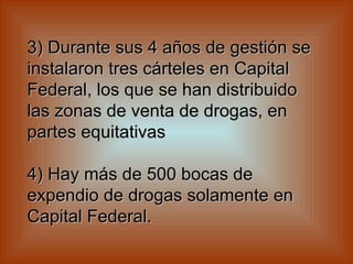 3) Durante sus 4 años de gestión se instalaron tres cárteles en Capital Federal, los que se han distribuido las zonas de venta de drogas, en partes equitativas    4) Hay más de 500 bocas de expendio de drogas solamente en Capital Federal.   