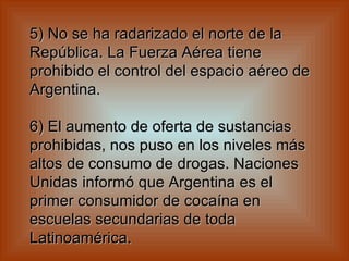 5) No se ha radarizado el norte de la República. La Fuerza Aérea tiene prohibido el control del espacio aéreo de Argentina.    6) El aumento de oferta de sustancias prohibidas, nos puso en los niveles más altos de consumo de drogas. Naciones Unidas informó que Argentina es el primer consumidor de cocaína en escuelas secundarias de toda Latinoamérica.   