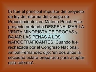 8) Fue el principal impulsor del proyecto de ley de reforma del Código de Procedimientos en Materia Penal. Este proyecto pretendía DESPENALIZAR LA VENTA MINORISTA DE DROGAS y BAJAR LAS PENAS A LOS NARCOTRAFICANTES. Cuando fue rechazada por el Congreso Nacional, Aníbal Fernández dijo: 'en dos años la sociedad estará preparada para aceptar esta reforma'.   