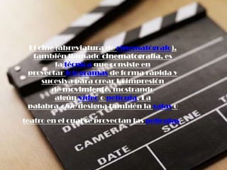 El cine (abreviatura de cinematógrafo), también llamado cinematografía, es la técnica que consiste en proyectar fotogramas de forma rápida y sucesiva para crear la impresión de movimiento, mostrando algún vídeo o película. La palabra cine designa también la salas o teatro en el cual se proyectan las películas. 