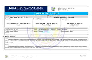 Page 1 of 6
Course Syllabus in Preparation of Language Learning Materials
KOLEHIYO NG PANTUKAN
Juan A. Sarenas Campus, Kingking, Pantukan, Compostela Valley Province
COURSE SYLLABUS
College:
COLLEGE OF EDUCATION
Program:
Bachelor of Secondary Education
Prepared by:
KRISTELLE LOU S. COMBATER,MAED
Faculty
Reviewed/Noted by:
CELEDONIA C. COQUILLA, Ed. D.
Dean of College
Approved by:
JOCELYN H. HUA, Ed. D.
College President
Course Code; EL 105 Course Title: Preparation of Language Learning Materials
Credit Unit(s): 3 Units Lecture: 3 hours Laboratory: 0 Hour
Textbook:
KNP Vision & Mission
Vision
The Vision of Kolehiyo ng Pantukan which is fundamental motivation of the institution is: An institution of higher learning committed to provide knowledge, attitudes,
values and skills essential to personal development and develop the professions that will provide leadership in improving the quality of human life and respond effectively to
changing society.
Mission
To commit to the total development of individuals for life adjustment and to the upliftment of the economically deprived but deserving students through quality instruction,
research, updated facilities and curricula responsive to the needs of the times.
:
Ref. No. : COE – CS – Philo. 1 – 001
Status : Rev. 01
Date Issued: June 2014
 