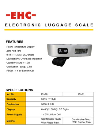 FEATURES
E L E C T R O N I C L U G G A G E S C A L E
Room Temperature Display
Zero And Tare
0.44’’ (11.3MM) LCD Digits
Low Battery / Over Load Indication
Capacity : 50kg / 110lb
Graduation : 50kg / 0.1lb
Power : 1 x 3V Lithium Cell
SPECIFICATIONS
Art No EL-10 EL-11
Capacity 50KG / 110LB
Graduation 50G / 0.1LB
Display 0.44" (11.3MM) LCD Digits
Power Supply 1 x 3V Lithium Cell
Material
Comfortable Touch
With Plastic Paint
Comfortable Touch
With Rubber Paint
 