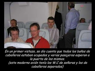 En un primer vistazo, se dio cuenta que todos los baños de
caballeros estaban ocupados y varias pasajeros esperan a
                 la puerta de los mismos.
  (este moderno avión tenía los W.C de señoras y los de
                  caballeros separados)
 