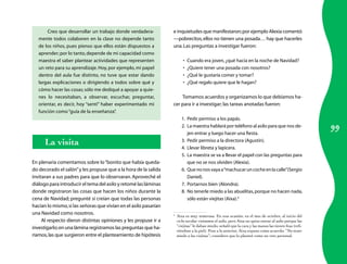 Creo que desarrollar un trabajo donde verdadera-           e inquietudes que manifestaron; por ejemplo Alexia comentó
   mente todos colaboren en la clase no depende tanto             —pobrecitos, ellos no tienen una posada… hay que hacerles
   de los niños, pues pienso que ellos están dispuestos a         una. Las preguntas a investigar fueron:
   aprender; por lo tanto, depende de mi capacidad como
   maestra el saber plantear actividades que representen                •	   Cuando era joven, ¿qué hacía en la noche de Navidad?
   un reto para su aprendizaje. Hoy, por ejemplo, mi papel              •	   ¿Quiere tener una posada con nosotros?
   dentro del aula fue distinto, no tuve que estar dando                •	   ¿Qué le gustaría comer y tomar?
   largas explicaciones o dirigiendo a todos sobre qué y                •	   ¿Qué regalo quiere que le hagan?
   cómo hacer las cosas; sólo me dediqué a apoyar a quie-
   nes lo necesitaban, a observar, escuchar, preguntar,               Tomamos acuerdos y organizamos lo que debíamos ha-
   orientar, es decir, hoy “sentí” haber experimentado mi         cer para ir a investigar; las tareas anotadas fueron:
   función como “guía de la enseñanza”   .
                                                                       1.	 Pedir permiso a los papás.

                                                                                                                                                        99
                                                                       2.	 La maestra hablará por teléfono al asilo para que nos de-
                                                                           jen entrar y luego hacer una fiesta.
      La visita                                                        3.	 Pedir permiso a la directora (Agustín).
                                                                       4.	 Llevar libreta y lapicera.
                                                                       5.	 La maestra se va a llevar el papel con las preguntas para
En plenaria comentamos sobre lo “bonito que había queda-                   que no se nos olviden (Alexia).
do decorado el salón” y les propuse que a la hora de la salida         6.	 Que no nos vaya a “machucar un coche en la calle”(Sergio
invitaran a sus padres para que lo observaran. Aproveché el                Daniel).
diálogo para introducir el tema del asilo y retomé las láminas         7.	 Portarnos bien (Alondra).
donde registraron las cosas que hacen los niños durante la             8.	 No tenerle miedo a las abuelitas, porque no hacen nada,
cena de Navidad; pregunté si creían que todas las personas                 sólo están viejitas (Aixa).4
hacían lo mismo, si las señoras que vivían en el asilo pasarían
una Navidad como nosotros.                                        4
                                                                   	 Aixa es muy temerosa. En una ocasión, en el mes de octubre, al inicio del
     Al respecto dieron distintas opiniones y les propuse ir a       ciclo escolar visitamos el asilo, pero Aixa no quiso entrar al asilo porque las
                                                                     “viejitas” le daban miedo, señaló que la cara y las manos las tienen feas (refi-
investigarlo; en una lámina registramos las preguntas que ha-
                                                                     riéndose a la piel). Pese a lo anterior, Aixa expuso como acuerdo: “No tener
ríamos, las que surgieron entre el planteamiento de hipótesis        miedo a las viejitas”; considero que lo planteó como un reto personal.
 