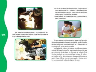 4.	 Al no ver resultados, Humberto insistió ¡El agua necesita
                                                                                 color! Hugo se une a él y comienza a destruir las puntas
                                                                                 de color para pintar el agua. Todos disfrutan destruyen-
                                                                                 do los colores aunque no dé resultado.
                                                                             5.	 Pablo prefiere sacar polvito del color y ponerlo en el es-
                                                                                 pejo; ¿y el arco iris?




           Más adelante, Hugo les propuso a sus compañeros ver-

118
      ter el agua en el traste, y lo hicieron. Omar lanzó el reflejo de
      la luz a la superficie del agua.

                                                                              En este equipo no consiguieron aparecer el arco iris.
                                                                          Hugo y Omar, quienes lograron producirlo con las botellas
                                                                          de agua, sabían que necesitaban de la luz y el agua pero no
                                                                          encontraron la forma de combinarlas.
                                                                              Los lápices de colores no estaban considerados para el
                                                                          material del experimento. Fue una situación imprevista que
                                                                          permití que se desarrollara. En el círculo de reflexión final,
                                                                          Humberto dibujó sus intentos de hacer el agua de colores
                                                                          por medio de los lápices de color. Me pareció interesante
                                                                          que ni Hugo ni Omar intentaran persuadir a Humberto so-
                                                                          bre su propuesta de utilizar los lápices de color.
 