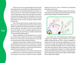 Al mirar el arco iris en la pared, pregunté a las niñas de   explicarse el arco iris como un fenómeno que depende
      qué estaba hecho, a lo que Mariana contestó, ¡de pared! Fer-       esencialmente de la luz?
      nanda refutó ¡no es de pared, está hecho de humito! e in-               En el círculo de reflexión Mariana expuso cómo represen-
      siste que el arco iris es de humito. Ella identifica el humito     tó los elementos que intervinieron para producir el arco iris: la
      como el vapor de las nubes. Parece que hasta ese momen-            pared, el agua, el espejo, el recipiente y el arco iris.
      to, la presencia del agua, tanto en las botellas como en este
      experimento confirmó la hipótesis de que ésta es necesaria
      para aparecer el arco iris. Aún no parece centrarse la aten-
      ción en la luz.
            Irene continuó afirmando que estaba hecho de espíri-
      tus, por eso no se pueden agarrar. Irene tuve razón en que el
      reflejo no puede tocarse. Fernanda y Mariana no aceptaron
      que sean espíritus –para ellas el arco iris no tiene nada que

120
      ver con los espíritus–, pero no pueden explicar por qué no
      pueden tocarlos. ¿Por qué Irene no consideró los elementos
      con los que había experimentado?
            Quizás la explicación de Fernanda del arco iris se basó
      en lo mismo que la explicación de Irene: la inmaterialidad              En las ideas de los niños predominaron explicaciones
      del arco iris, es decir, que no puede agarrarse, o como dijo       “mágicas” que atribuían la aparición del arco iris a polvos
                                                                                   ,
      Fer, anteriormente, ¡el avión lo puede atravesar!                  mágicos, hadas, películas en DVD y a deseos cumplidos. La
            Apoyando a Irene, Sofía nos platicó que ella había vis-      mayoría de los niños rechazó estas explicaciones y se incli-
      to una película (Tierra de Osos) en la que el arco iris estaba     nó más por una idea, que integraba varias explicaciones, se
      hecho de espíritus. Fernanda, como de costumbre, contestó          convirtió en hipótesis de trabajo: el arco iris necesita del Sol
      enérgicamente ¡los espíritus no están hechos de humito, no         y del agua para aparecer. Llama la atención que las ideas
      están hechos de nada, están muertos y ya!                          previas, con explicaciones “mágicas” no cambiaron del todo
                                                                                                               ,
            La luz del Sol no parece ser aún parte importante de         a pesar de la experimentación, pero que, sin embargo, aque-
      sus explicaciones. En el próximo experimento no utilizare-         llos niños que dieron explicaciones mágicas también podían
      mos el agua, y la luz será un elemento esencial. ¿Podrán           ofrecer explicaciones lógicas.
 