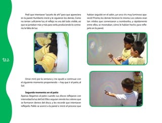Pedí que intentaran “sacarlo de ahí” para que apareciera      habían seguido en el salón, ¡un arco iris muy luminoso apa-
      en la pared. Humberto inició y le siguieron los demás. Como         reció! Pronto, los demás hicieron lo mismo. Los colores eran
      no tenían suficiente luz, el reflejo no era del todo visible, así   tan nítidos que comenzaron a nombrarlos, y rápidamente
      que se juntaban más y más para verlo, produciendo lo contra-        entre ellos, se mostraban, cómo le habían hecho para refle-
      rio: la falta de luz.                                               jarlo en la pared.




122



           Omar miró por la ventana y me ayudó a continuar con
      el siguiente momento proponiendo —hay que ir al patio, al
      Sol.

           Segundo momento: en el patio
      Apenas llegamos al patio cuando sus discos reflejaron con
      intensidad la luz del Sol. Ellos seguían viendo los colores que
      se formaron dentro del disco, y les recordé que intentaran
      reflejarlo. Pablo se acercó a la pared e inició el proceso que
 