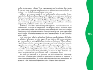 hecho, lo que es muy valioso. Tiene gran valor porque los niños se dan cuenta
de que sus ideas no son aceptadas por otros, así que tienen que defender su
postura y eso sin duda los ayuda a aprender más.
    Al hacer un recuento, quizás di por hecho que los niños conocían el con­
cepto de luz. Yo intentaba que lograran identificar al arco iris como fenómeno
óptico pero, ¿qué entenderán cuando dicen “el brillo del Sol”?, ¿qué es la luz?,
¿de dónde viene?, ¿de qué está hecha? Estas últimas preguntas hicieron pen­
sar a los niños y que generaran sus propias ideas pero, ¿qué hacer ante estas
preguntas?, ¿qué hacer con las ideas de los niños?
    El trabajo consistiría entonces en poner a prueba esas ideas iniciales, en
confrontarlas para que se comprueben o se nieguen; lo más fácil sería dejar
que los niños se queden con sus explicaciones; en este caso particular, aunque
las diversas explicaciones coexistían, la mayoría del grupo no aceptó que el
                                                                                      125
arco iris y los reflejos fueran espíritus, pero pocos dudaban de que fuera hu­
mito o brillo.
    A lo mejor debí haberles aclarado al final que cuando hablaban del brillo,
se referían a la luz, pero no estoy seguro de que hubiera sido lo adecuado para
que comprendieran la complejidad que implica ese fenómeno. Tal vez sólo por
repetición aprenderían ese concepto sin comprenderlo del todo e internamente
seguirían creyendo que los polvos mágicos son los que originan el arco iris.
    Me pregunto también si debí dar mayor énfasis a tratar de explicar los moti­
vos por los que no se logró formar el arco iris, y si hizo falta un seguimiento más
puntual a las ideas que se iban generando, y si el usar en algún momento car­
teles o diagramas habría ayudado a los niños a comprender mejor.
    Es cierto que los niños no se quedaron con muchas certezas o amplias ex­
plicaciones científicas, pero tuvieron la oportunidad de entender el fenómeno a
partir de su propia manera de pensar; experiencias como ésta seguramente les
ayudarán a irse aproximando a explicaciones cada vez más complejas.
 