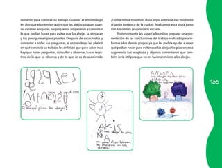 tionaron para conocer su trabajo. Cuando el entomólogo          ¡Eso hacemos nosotros!, dijo Diego. Antes de irse nos invitó
les dijo que ellos tenían razón, que las abejas picaban cuan­   al jardín botánico de la ciudad. Realizamos esta visita junto
do estaban enojadas, los pequeños empezaron a comentar          con los demás grupos de la escuela.
lo que podían hacer para evitar que las abejas se enojaran           Posteriormente les sugerí a los niños preparar una pre­
y los persiguieran para picarlos. Después de escucharlos y      sentación de las conclusiones del trabajo realizado para in­
contestar a todas sus preguntas, el entomólogo les platicó      formar a los demás grupos, ya que les podría ayudar a saber
en qué consistía su trabajo; les enfatizó que para saber más    qué podían hacer para evitar que las abejas les picaran; esta
hay que hacer preguntas, consultar y observar, hacer regis­     sugerencia fue aceptada y algunos comentaron que tam­
tros de lo que se observa y de lo que se va descubriendo.       bién sería útil para que no les tuvieran miedo a las abejas.




                                                                                                                                135
 