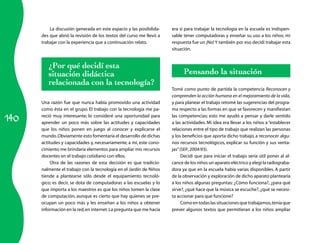 La discusión generada en este espacio y las posibilida­    era si para trabajar la tecnología en la escuela es indispen­
      des que abrió la revisión de los textos del curso me llevó a   sable tener computadoras y enseñar su uso a los niños; mi
      trabajar con la experiencia que a continuación relato.         respuesta fue un ¡No! Y también por eso decidí trabajar esta
                                                                     situación.


         ¿Por qué decidí esta
         situación didáctica                                               Pensando la situación
         relacionada con la tecnología?
                                                                     Tomé como punto de partida la competencia Reconocen y
                                                                     comprenden la acción humana en el mejoramiento de la vida,
      Una razón fue que nunca había promovido una actividad          y para planear el trabajo retomé las sugerencias del progra­
      como ésta en el grupo. El trabajo con la tecnología me pa­     ma respecto a las formas en que se favorecen y manifiestan

140
      reció muy interesante; lo consideré una oportunidad para       las competencias; esto me ayudó a pensar y darle sentido
      aprender un poco más sobre las actitudes y capacidades         a las actividades. Mi idea era llevar a los niños a “establecer
      que los niños ponen en juego al conocer y explicarse el        relaciones entre el tipo de trabajo que realizan las personas
      mundo. Obviamente esto fomentaría el desarrollo de dichas      y los beneficios que aporta dicho trabajo, a reconocer algu­
      actitudes y capacidades y, necesariamente, a mí, este cono­    nos recursos tecnológicos, explicar su función y sus venta­
      cimiento me brindaría elementos para ampliar mis recursos      jas” (SEP, 2004:93).
      docentes en el trabajo cotidiano con ellos.                          Decidí que para iniciar el trabajo sería útil poner al al­
           Otra de las razones de esta decisión es que tradicio­     cance de los niños un aparato eléctrico y elegí la radiograba­
      nalmente el trabajo con la tecnología en el Jardín de Niños    dora ya que en la escuela había varias disponibles. A partir
      tiende a plantearse sólo desde el equipamiento tecnoló­        de la observación y exploración de dicho aparato plantearía
      gico; es decir, se dota de computadoras a las escuelas y lo    a los niños algunas preguntas: ¿Cómo funciona?, ¿para qué
      que importa a los maestros es que los niños tomen la clase     sirve?, ¿qué hace que la música se escuche?, ¿qué se necesi­
      de computación, aunque es cierto que hay quienes se pre­       ta accionar para que funcione?
      ocupan un poco más y les enseñan a los niños a obtener               Como en todas las situaciones que trabajamos, tenía que
      información en la red, en internet. La pregunta que me hacía   prever algunos textos que permitieran a los niños ampliar
 