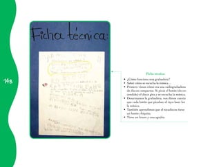 Ficha técnica:

148
      •	 ¿Cómo funciona una grabadora?
      •	 Saber cómo se escucha la música…
      •	 Primero vimos cómo era una radiograbadora
         de discos compactos. Si picas el botón (de en­
         cendido) el disco gira y se escucha la música.
      •	 Desarmamos la grabadora, nos dimos cuenta
         que cada botón que picabas; el rayo laser lee
         la música.
      •	 También aprendimos que el tocadiscos tiene
         un botón chiquito.
      •	 Tiene un brazo y una agujita.
 