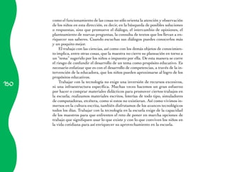 como el funcionamiento de las cosas no sólo orienta la atención y observación
      de los niños en esta dirección, es decir, en la búsqueda de posibles soluciones
      o respuestas, sino que promueve el diálogo, el intercambio de opiniones, el
      planteamiento de nuevas preguntas, la consulta de textos que los llevan a en­
      riquecer sus saberes. Cuando escuchas sus diálogos puedes conocerlos más
      y un poquito mejor.
          El trabajo con las ciencias, así como con los demás objetos de conocimien­
      to implica, entre otras cosas, que la maestra no cierre su planeación en torno a
      un “tema” sugerido por los niños o impuesto por ella. De esta manera se corre
      el riesgo de confundir el desarrollo de un tema como propósito educativo. Es
      necesario enfatizar que es con el desarrollo de competencias, a través de la in­
      ter­ ención de la educadora, que los niños pueden aproximarse al logro de los
         v
      propósitos educativos.
150
          Trabajar con la tecnología no exige una inversión de recursos excesivos,
      ni una infraestructura específica. Muchas veces hacemos un gran esfuerzo
      por hacer o comprar materiales didácticos para promover ciertos trabajos en
      la escuela; realizamos materiales escritos, loterías de todo tipo, simuladores
      de computadoras, etcétera, como si estos no existieran. Así como vivimos in­
      mersos en la cultura escrita, también disfrutamos de los avances tecnológicos
      todos los días. Trabajar con la tecnología en la escuela exige de la capacidad
      de los maestros para que enfrenten el reto de poner en marcha opciones de
      trabajo que signifiquen usar lo que existe y con lo que conviven los niños en
      la vida cotidiana para así enriquecer su aprovechamiento en la escuela.
 