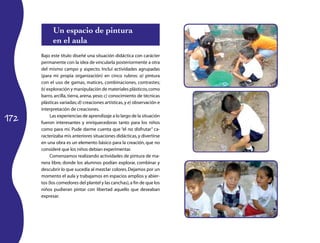 Un espacio de pintura
            en el aula
      Bajo este título diseñé una situación didáctica con carácter
      permanente con la idea de vincularla posteriormente a otra
      del mismo campo y aspecto. Incluí actividades agrupadas
      (para mi propia organización) en cinco rubros: a) pintura
      con el uso de gamas, matices, combinaciones, contrastes;
      b) exploración y manipulación de materiales plásticos, como
      barro, arcilla, tierra, arena, yeso; c) conocimiento de técnicas
      plásticas variadas; d) creaciones artísticas, y e) observación e
      interpretación de creaciones.

172
           Las experiencias de aprendizaje a lo largo de la situación
      fueron interesantes y enriquecedoras tanto para los niños
      como para mí. Pude darme cuenta que “el no disfrutar” ca­
      racterizaba mis anteriores situaciones didácticas, y divertirse
      en una obra es un elemento básico para la creación, que no
      consideré que los niños debían experimentar.
           Comenzamos realizando actividades de pintura de ma­
      nera libre, donde los alumnos podían explorar, combinar y
      descubrir lo que sucedía al mezclar colores. Dejamos por un
      momento el aula y trabajamos en espacios amplios y abier­
      tos (los comedores del plantel y las canchas), a fin de que los
      niños pudieran pintar con libertad aquello que deseaban
      expresar.
 