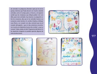 de animales no peligrosos; Brandon optó por los de la
granja, mientras que Paula decoró con mucho colorido
animales, como el conejo, pato y el burro, y al exponer
señaló que las mariposas que dibujó podían vivir con
ellos, pues eran animales muy buenos. Le pregunté so­
bre los corazones, dijo que al ser animales buenos sus
corazones están bonitos. En cambio Ariadne, al dibujar
unas flores y un corazón con alas, comentó que era el
corazón del pajarito −que en días anteriores encontra­
ron muerto, en el plantel, al caerse de un árbol− y que su
corazón “había volado al cielo” (fragmento del diario). En
las siguientes imágenes se pueden apreciar algunas de
estas producciones:

                                                             177
 