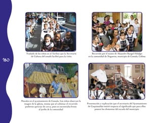Traslado de los niños en el Turibus que la Secretaría         Recorrido por el museo de Alejandro Rangel Hidalgo
                de Cultura del estado facilitó para la visita        en la comunidad de Nogueras, municipio de Comala, Colima
180




      Murales en el ayuntamiento de Comala. Los niños observan la
        imagen de la iglesia, misma que al culminar el recorrido    Presentación y explicación que el secretario del Ayuntamiento
         pudieron apreciar de cerca, pues se encontraba frente       de Coquimatlán emitió respecto al significado que para ellos
                       al jardín de la comunidad                           poseen los elementos del escudo del municipio
 