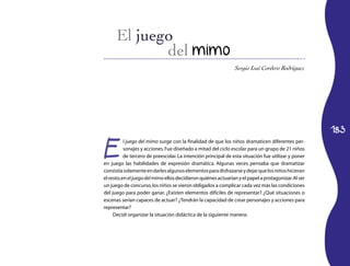 del mimo
                                                                Sergio Isaí Cordero Rodríguez




                                                                                                      183


E
           l juego del mimo surge con la finalidad de que los niños dramaticen diferentes per­
           sonajes y acciones. Fue diseñado a mitad del ciclo escolar para un grupo de 21 niños
           de tercero de preesco­ar. La intención principal de esta situación fue utilizar y poner
                                  l
en juego las habilidades de expresión dramática. Algunas veces pensaba que dramatizar
consistía solamente en darles algunos elementos para disfrazarse y dejar que los niños hicieran
el resto; en el juego del mimo ellos decidieron quiénes actuarían y el papel a protagonizar. Al ser
un juego de concurso, los niños se vieron obligados a complicar cada vez más las condiciones
del juego para poder ganar. ¿Existen elementos difíciles de re­ resentar? ¿Qué situaciones o
                                                                  p
escenas serían capaces de actuar? ¿Tendrán la capacidad de crear personajes y acciones para
representar?
     Decidí organizar la situación didáctica de la siguiente manera:
 