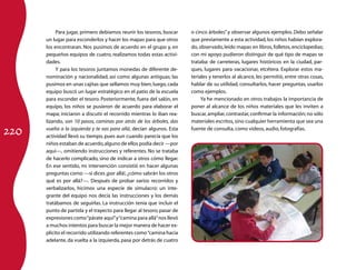 Para jugar, primero debiamos reunir los tesoros, buscar     o cinco árboles” y observar algunos ejemplos. Debo señalar
      un lugar para esconderlos y hacer los mapas para que otros       que previamente a esta actividad, los niños habían explora-
      los encontraran. Nos pusimos de acuerdo en el grupo y, en        do, observado, leído mapas en libros, folletos, enciclopedias;
      pequeños equipos de cuatro, realizamos todas estas activi-       con mi apoyo pudieron distinguir de qué tipo de mapas se
      dades.                                                           trataba: de carreteras, lugares históricos en la ciudad, par-
           Y para los tesoros juntamos monedas de diferente de-        ques, lugares para vacacionar, etcétera. Explorar estos ma-
      nominación y nacionalidad, así como algunas antiguas; las        teriales y tenerlos al alcance, les permitió, entre otras cosas,
      pusimos en unas cajitas que sellamos muy bien; luego, cada       hablar de su utilidad, consultarlos, hacer preguntas, usarlos
      equipo buscó un lugar estratégico en el patio de la escuela      como ejemplos.
      para esconder el tesoro. Posteriormente, fuera del salón, en          Ya he mencionado en otros trabajos la importancia de
      equipo, los niños se pusieron de acuerdo para elaborar el        poner al alcance de los niños materiales que les inviten a
      mapa; iniciaron a discutir el recorrido mientras lo iban rea-    buscar, ampliar, contrastar, confirmar la información; no sólo
      lizando, son 10 pasos, caminas por atrás de los árboles, das     materiales escritos, sino cualquier herramienta que sea una

220
      vuelta a la izquierda y te vas para allá, decían algunos. Esta   fuente de consulta, como videos, audio, fotografías.
      actividad llevó su tiempo, pues aun cuando parecía que los
      niños estaban de acuerdo, alguno de ellos podía decir —por
      aquí—, omitiendo instrucciones y referentes. No se trataba
      de hacerlo complicado, sino de indicar a otros cómo llegar.
      En ese sentido, mi intervención consistió en hacer algunas
      preguntas como —si dices ¡por allá!, ¿cómo sabrán los otros
      qué es por allá?—. Después de probar varios recorridos y
      verbalizarlos, hicimos una especie de simulacro: un inte-
      grante del equipo nos decía las instrucciones y los demás
      tratábamos de seguirlas. La instrucción tenía que incluir el
      punto de partida y el trayecto para llegar al tesoro; pasar de
      expresiones como “párate aquí” y “camina para allá” nos llevó
      a muchos intentos para buscar la mejor manera de hacer ex-
      plícito el recorrido utilizando referentes como “camina hacia
      adelante, da vuelta a la izquierda, pasa por detrás de cuatro
 