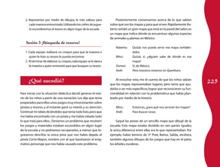 2. Representar por medio de dibujos, lo más valioso para              Posteriormente conversamos acerca de lo que sabían
      cada maestra entrevistada. Utilizando los cofres de jugue-     sobre qué son los mapas y para qué sirven. Rápidamente Ro-
      te esconderemos el tesoro en algún lugar de la escuela.        berto señaló un gran mapa que está en la pared del salón; es
                                                                     un mapa que indica dónde se encuentran algunas especies
                                                                     de animales y plantas en México:
    Sesión 3 ¡Búsqueda de tesoros!
                                                                         Roberto:	   Quizás nos pueda servir ese mapa (señalán-
   1. Cada equipo realizará un croquis para que la maestra a                         dolo).
      quien le hizo su tesoro lo pueda encontrar.                        Mtro.: 	    Quizás sí, ¿alguien sabe de dónde es ese
   2. Al terminar de elaborar su croquis, cada equipo se lo dará a                   mapa?
      la maestra a quien entrevistó para que busquen su tesoro.          Osman: 	    Sí, de México.
                                                                         Areli:	     Pero nosotros estamos en Querétaro.


      ¿Qué sucedió?                                                                                                                  229
                                                                         Al esvuchar esto, me di cuenta de que los niños sabían
                                                                     que los mapas representaban lugares, pero tenía que ayu-
                                                                     darlos a ser más específicos; lograr que reconocieran su fun-
Para iniciar con la situación didáctica decidí generar el inte-      cionalidad en relación con la problemática que había plan-
rés de los niños a partir de una narración. Les dije que tenía       teado por medio de la historia.
preparados para ellos unos juegos muy emocionantes sobre
piratas y tesoros, y al instante gané su interés y su atención.          Mtro.:	     Entonces, ¿para qué nos servirán los mapas?
Continué mi relato diciéndoles que tenía todo listo, pero que            Areli:	     Para buscar cosas.
me había encontrado con un pirata y me había robado todo
lo que traía para ellos. ¡Teníamos un problema que resolver!:             Saqué las piezas de un sencillo mapa que dibujé de la
los juegos y materiales estaban escondidos en algún lugar            escuela. Este mapa estaba dividido en seis partes iguales;
de la escuela y no podríamos recuperarlos, a menos que lo-           la única diferencia entre ellas era lo que representaban. Por
gráramos descifrar la única pista que nos había dejado el            ejemplo, había letreros de 3º Pree, Baños, Salida, etcétera;
pirata Corta-Mapas, nombre con el que bautizaron al enig-            también algunos dibujos de los juegos que hay en el patio,
mático personaje que nos había causado este problema.                los árboles, escaleras.
 
