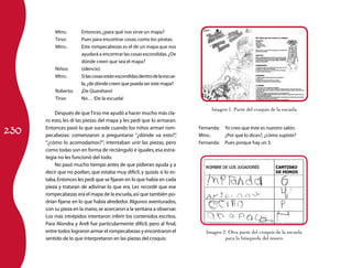 Mtro.:	      Entonces, ¿para qué nos sirve un mapa?
          Tirso:	      Pues para encontrar cosas, como los piratas.
          Mtro.:	      Este rompecabezas es el de un mapa que nos
                       ayudará a encontrar las cosas escondidas. ¿De
                       dónde creen que sea el mapa?
          Niños:	      (silencio)
          Mtro.:	      Si las cosas están escondidas dentro de la escue-
                       la, ¿de dónde creen que pueda ser este mapa?
          Roberto:	    ¡De Querétaro!
          Tirso:	      No… !De la escuela!

                                                                                Imagen 1. Parte del croquis de la escuela
          Después de que Tirso me ayudó a hacer mucho más cla-
      ro esto, les di las piezas del mapa y les pedí que lo armaran.

230
      Entonces pasó lo que sucede cuando los niños arman rom-              Fernanda:	 Yo creo que éste es nuestro salón.
      pecabezas: comenzaron a preguntarse “¿dónde va esto?”          ,     Mtro.: 	   ¿Por qué lo dices?, ¿cómo supiste?
      “¿cómo lo acomodamos?”; intentaban unir las piezas, pero             Fernanda:	 Pues porque hay un 3.
      como todas son en forma de rectángulo e iguales, esa estra-
      tegia no les funcionó del todo.
          No pasó mucho tiempo antes de que pidieran ayuda y a
      decir que no podían, que estaba muy difícil, y quizás sí lo es-
      taba. Entonces les pedí que se fijaran en lo que había en cada
      pieza y trataran de adivinar lo que era. Les recordé que ese
      rompecabezas era el mapa de la escuela, así que también po-
      drían fijarse en lo que había alrededor. Algunos aventurados,
      con su pieza en la mano, se acercaron a la ventana a observar.
      Los más intrépidos intentaron inferir los contenidos escritos.
      Para Alondra y Areli fue particularmente difícil, pero al final,
      entre todos lograron armar el rompecabezas y encontraron el             Imagen 2. Otra parte del croquis de la escuela
      sentido de lo que interpretaron en las piezas del croquis:                      para la búsqueda del tesoro
 