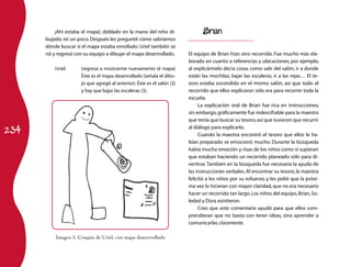 ¡Ahí estaba el mapa!, doblado en la mano del niño di-                Brian
      bujado; reí un poco. Después les pregunté cómo sabríamos
      dónde buscar si el mapa estaba enrollado. Uriel también se
      rió y regresó con su equipo a dibujar el mapa desenrollado.        El equipo de Brian hizo otro recorrido. Fue mucho más ela-
                                                                         borado en cuanto a referencias y ubicaciones; por ejemplo,
          Uriel:	     (regresa a mostrarme nuevamente el mapa)           al explicármelo decía cosas como salir del salón, ir a donde
                      Éste es el mapa desenrollado (señala el dibu-      están las mochilas, bajar las escaleras, ir a las rejas… El te-
                      jo que agregó al anterior). Éste es el salón (2)   soro estaba escondido en el mismo salón, así que todo el
                      y hay que bajar las escaleras (3).                 recorrido que ellos explicaron sólo era para recorrer toda la
                                                                         escuela.
                                                                              La explicación oral de Brian fue rica en instrucciones;
                                                                         sin embargo, gráficamente fue indescifrable para la maestra
                                                                         que tenía que buscar su tesoro, así que tuvieron que recurrir

234
                                                                         al diálogo para explicarlo.
                                                                              Cuando la maestra encontró el tesoro que ellos le ha-
                                                                         bían preparado se emocionó mucho. Durante la búsqueda
                                                                         había mucha emoción y risas de los niños como si supieran
                                                                         que estaban haciendo un recorrido planeado sólo para di-
                                                                         vertirse. También en la búsqueda fue necesaria la ayuda de
                                                                         las instrucciones verbales. Al encontrar su tesoro, la maestra
                                                                         felicitó a los niños por su esfuerzo, y les pidió que la próxi-
                                                                         ma vez lo hicieran con mayor claridad, que no era necesario
                                                                         hacer un recorrido tan largo. Los niños del equipo, Brian, So-
                                                                         ledad y Dora asintieron.
                                                                              Creo que este comentario ayudó para que ellos com-
                                                                         prendieran que no basta con tener ideas, sino aprender a
                                                                         comunicarlas claramente.

          Imagen 5. Croquis de Uriel, con mapa desenrrollado
 