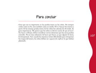 Para concluir


Creo que eso es importante en las producciones en los niños. No siempre
verlas como un fin, sino también como un medio. El ir a buscar los tesoros a
partir de las mismas producciones de los niños fue además de divertido, de
gran importancia. Me parece que los niños se dieron cuenta de que al escri-
bir, hacer o dibujar, deben considerar ciertos elementos que los otros puedan
                                                                                237
entender. No se trata solamente de hacer por hacer, ya que alguien lo leerá,
lo interpretará. Aun cuando las maestras tenían dificultades para interpretar
los mapas del tesoro, los niños debían ser capaces de explicar lo que habían
plasmado.
 