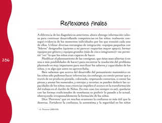 Reflexiones finales

      A diferencia de los diagnósticos anteriores, ahora obtengo información valio-
      sa para continuar desarrollando competencias en los niños; realmente con-
      seguí evidencia de los momentos individuales por los que transitó cada uno
      de ellos. Utilizar diversas estrategias de integración −equipos pequeños con
      “líderes” designados (quienes a mi parecer requerían mayor apoyo), formar
      equipos por género y equipos grandes (más de cinco integrantes)− me permi-
      tió “ver” lo que los niños eran capaces de hacer.
256
          Modificar el planteamiento de las consignas, que éstas sean abiertas (con
      una o más posibilidades de hacer) para encontrar la resolución del problema
      planteado es muy importante para movilizar los saberes y capacidades de los
      niños, y es algo que antes no aprovechaba.
          Bien sabemos que acerca del desarrollo del pensamiento matemático en
      los niños sólo podemos hacer inferencias; sin embargo, es común pensar que a
      través de un producto pintado, coloreado, respetando contornos, o contar las
      piezas y anotar los numerales, y estrujar y recortar, se pueden deducir las ca-
      pacidades de los niños; esas creencias impiden el avance en la transformación
      del trabajo en el Jardín de Niños. En este caso (no siempre es así), quedarse
      con las formas tradicionales de enseñanza es preferir lo pasado a lo actual,
      obstruyendo irresponsablemente la formación de los niños.
          Dice Thornton4 que en muchas ocasiones la confianza es más útil que la
      destreza. Fortalecer la confianza, la autoestima y la seguridad en los niños

      	 cfr. Thronton (2005:248).
      4
 