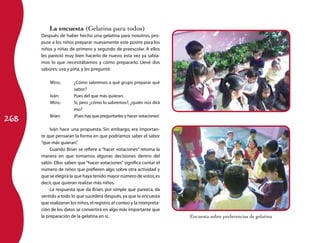 La encuesta (Gelatina para todos)
      Después de haber hecho una gelatina para nosotros, pro-
      puse a los niños preparar nuevamente este postre para los
      niños y niñas de primero y segundo de preescolar. A ellos
      les pareció muy bien hacerlo de nuevo; esta vez ya sabía-
      mos lo que necesitábamos y cómo prepararlo. Llevé dos
      sabores: uva y piña, y les pregunté:

          Mtro.:	      ¿Cómo sabremos a qué grupo preparar qué
                       sabor?
          Iván:	       Pues del que más quieran.
          Mtro.:	      Sí, pero ¿cómo lo sabremos?, ¿quién nos dirá
                       eso?

268
          Brian:	      ¡Pues hay que preguntarles y hacer votaciones!

           Iván hace una propuesta. Sin embargo, era importan-
      te que pensaran la forma en que podríamos saber el sabor
      “que más quieran”  .
           Cuando Brian se refiere a “hacer votaciones” retoma la
      manera en que tomamos algunas decisiones dentro del
      salón. Ellos saben que “hacer votaciones” significa contar el
      número de niños que prefieren algo sobre otra actividad y
      que se elegirá la que haya tenido mayor número de votos, es
      decir, que quieran realizar más niños.
           La respuesta que da Brian, por simple que parezca, da
      sentido a todo lo que sucederá después, ya que la encuesta
      que realizaron los niños, el registro, el conteo y la interpreta-
      ción de los datos se convertirá en algo más importante que
      la preparación de la gelatina en sí.                                Encuesta sobre preferencias de gelatina
 