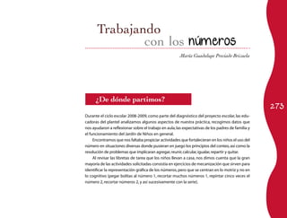 con los                   números
                                                       María Guadalupe Preciado Brizuela




      ¿De dónde partimos?
                                                                                                   273
Durante el ciclo escolar 2008-2009, como parte del diagnóstico del proyecto escolar, las edu-
cadoras del plantel analizamos algunos aspectos de nuestra práctica, recogimos datos que
nos ayudaron a reflexionar sobre el trabajo en aula, las expectativas de los padres de familia y
el funcionamiento del Jardín de Niños en general.
     Encontramos que nos faltaba propiciar actividades que fortalecieran en los niños el uso del
número en situaciones diversas donde pusieran en juego los principios del conteo, así como la
resolución de problemas que implicaran agregar, reunir, calcular, igualar, repartir y quitar.
     Al revisar las libretas de tarea que los niños llevan a casa, nos dimos cuenta que la gran
mayoría de las actividades solicitadas consistía en ejercicios de mecanización que sirven para
identificar la representación gráfica de los números, pero que se centran en lo motriz y no en
lo cognitivo (pegar bolitas al número 1, recortar muchos números 1, repintar cinco veces el
número 2, recortar números 2, y así sucesivamente con la serie).
 