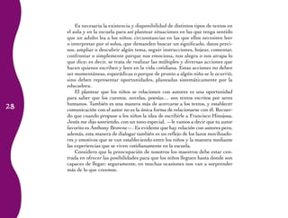 Es necesaria la existencia y disponibilidad de distintos tipos de textos en
     el aula y en la escuela para así plantear situaciones en las que tenga sentido
     que un adulto lea a los niños; circunstancias en las que ellos necesiten leer
     o interpretar por sí solos, que demanden buscar un significado, datos preci-
     sos, ampliar o descubrir algún tema, seguir instrucciones, hojear, comentar,
     confrontar o simplemente porque nos emociona, nos alegra o nos atrapa lo
     que dice; es decir, se trata de realizar las múltiples y diversas acciones que
     hacen quienes escriben y leen en la vida cotidiana. Estas acciones no deben
     ser momentáneas, esporádicas o porque de pronto a algún niño se le ocurrió,
     sino deben representar oportunidades, planeadas sistemáticamente por la
     educadora.
         El plantear que los niños se relacionen con autores es una oportunidad
     para saber que los cuentos, novelas, poesías… son textos escritos por seres
28
     humanos. También es una manera más de acercarse a los textos, y establecer
     comunicación con el autor no es la única forma de relacionarse con él. Recuer-
     do que cuando propuse a los niños la idea de escribirle a Francisco Hinojosa,
     Jesús me dijo sonriendo, con un tono especial, ­ le vamos a decir que tu autor
                                                     —
     favorito es Anthony Browne—. Es evidente que hay relación con autores pero,
     además, esta manera de dialogar también es un reflejo de los lazos movilizado-
     res y emotivos que se van estableciendo entre los niños y la maestra mediante
     las experiencias que se viven cotidianamente en la escuela.
         Considero que la preocupación de nosotros los maestros debe estar cen-
     trada en ofrecer las posibilidades para que los niños lleguen hasta donde son
     capaces de llegar; seguramente, en muchas ocasiones nos van a sorprender
     más de lo que creemos.
 