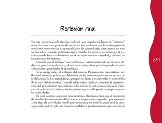 Reflexión final


En esta experiencia de trabajo confirmé que cuando hablamos de “número”
nos referimos a un proceso de construcción paulatina que los niños generan
mediante experiencias y oportunidades de aprendizaje; ciertamente no son
ajenos a las vivencias cotidianas que el medio les provee, sin embargo, la es-
cuela puede hacer la diferencia en el enriquecimiento, variedad y calidad de
                                                                                  291
los procesos formativos.
    Aprendí que al trabajar “los problemas” estaba utilizando un recurso di-
dáctico para la enseñanza, y al enfrentar a los niños en la búsqueda de la(s)
solución(es) propiciaba el aprendizaje.
    Para comprender el enfoque del campo Pensamiento matemático, re-
flexioné sobre mi práctica y el dominio de los contenidos; leí textos acerca de
la didáctica de las matemáticas, porque no basta con aprender el contenido
de lo que “debía enseñar”, sino de saber cómo facilitar y orientar la construc-
ción del pensamiento matemático en los niños; de ahí la importancia de valo-
rar mi práctica, la visión y los supuestos que en ella ponía en juego durante
las actividades.
    En este cambio surgieron innumerables planteamientos que al momento
de diseñar las situaciones didácticas era importante responder; por ejemplo:
¿qué tipo de actividades implicarán reto para los niños?; ¿cuál será la con-
signa adecuada?, ¿de qué manera establecer planteamientos que movilicen
 