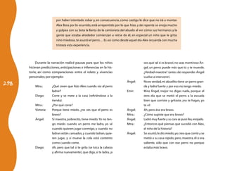por haber intentado robar y, en consecuencia, como castigo le dice que no irá a montar.
                          Alex llora por lo ocurrido, está arrepentido por lo que hizo, y de repente se enoja mucho
                          y golpea con su bota la llanta de la camioneta del abuelo al ver cómo sus hermanos y la
                          gente que estaba alrededor comienzan a reírse de él, en especial un niño que le grita:
                          niño miedoso, te asustó el perro… Es así como desde aquel día Alex recuerda con mucha
                          tristeza esta experiencia.




           Durante la narración realicé pausas para que los niños                         ver, qué tal si es bravo!, no seas mentiroso Án-
      hicieran predicciones, anticipaciones e inferencias en la his-                      gel, un perro puede más que tú y te muerde.
      toria; así como comparaciones entre el relato y vivencias                           ¿Verdad maestra? (antes de responder Ángel
      personales; por ejemplo:                                                            vuelve a intervenir).

298
                                                                              Ángel:	     No es verdad, mi abuelito tiene un perro gran-
          Mtra.:	      ¿Qué creen que hizo Alex cuando vio al perro                       de y ladra fuerte y por eso no tengo miedo.
                       ladrar?                                                Emir:	      Mira Ángel, mejor no digas nada, porque el
          Diego:	      Corre y se mete a la casa (refiriéndose a la                       otro día que se metió el perro a la escuela
                       tienda).                                                           bien que corriste y gritaste, ¡no te hagas, yo
          Mtra.:	      ¿Por qué corre?                                                    te vi!
          Victoria:	   Porque tiene miedo, ¿no ves que el perro es            Ángel:	     Ah, pero ése era bravo.
                       bravo?                                                 Mtra.:	     ¿Cómo supiste que era bravo?
          Ángel:	      Sí maestra, pobrecito, tiene miedo. Yo no ten-         Ángel:	     Ladró muy fuerte y su cara se puso fea, enojado.
                       go miedo cuando un perro me ladra, yo sé               Mtra.:	     ¿Entonces qué piensas que sucedió con Alex,
                       cuando quieren jugar conmigo, y cuando no                          el niño de la historia?
                       ladran están cansados, y cuando ladran, quie-          Ángel:	     Se asustó, le dio miedo, yo creo que corrió y se
                       ren jugar, y si mueve la cola está contento                        metió a su casa rápido, pero, maestra, él si era
                       como cuando come.                                                  valiente, sólo que con ese perro no porque
          Diego:	      Ah, pero que tal si te grita (se toca la cabeza                    estaba más bravo.
                       y afirma nuevamente), que diga, si te ladra, ¡a
 