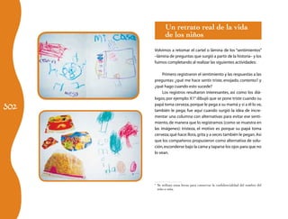 Un retrato real de la vida
            de los niños
      Volvimos a retomar el cartel o lámina de los “sentimientos”
      –lámina de preguntas que surgió a partir de la historia– y los
      fuimos completando al realizar las siguientes actividades:

           Primero registraron el sentimiento y las respuestas a las
      preguntas: ¿qué me hace sentir triste, enojado, contento? y
      ¿qué hago cuando esto sucede?
           Los registros resultaron interesantes, así como los diá-
      logos; por ejemplo: X14 dibujó que se pone triste cuando su

302
      papá toma cerveza, porque le pega a su mamá y si a él lo ve,
      también le pega; fue aquí cuando surgió la idea de incre-
      mentar una columna con alternativas para evitar ese senti-
      miento, de manera que lo registramos (como se muestra en
      las imágenes): tristeza, el motivo es porque su papá toma
      cerveza; qué hace: llora, grita y a veces también le pegan. Así
      que los compañeros propusieron como alternativa de solu-
      ción, esconderse bajo la cama y taparse los ojos para que no
      lo vean.




      	 Se utilizan estas letras para conservar la confidencialidad del nombre del
      4

        niño o niña.
 