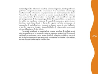 damental para las relaciones sociales), un espacio propio, donde pueden ser
partícipes y responsables de las cosas que en él se encuentren; sin embargo,
muchas veces las educadoras nos preocupamos por mantener espacios físicos
“bonitos” con decorados atractivos (a nuestro parecer), donde los niños no
tienen oportunidad de interactuar con libertad o no lo consideran suyo. De
ahí la importancia de hacer partícipe al niño del espacio físico y organizativo
del salón; me manifiesto en contra de cuando la maestra es quien siempre
distribuye materiales, donde es dueña del espacio y el niño permanece a la
espera sólo de las indicaciones (es decir, la docente asume la autoridad sobre
el uso del espacio, el tiempo y las posibilidades de colaboración y reconoci-
miento del esfuerzo de los niños).
    He venido señalando la necesidad de generar un clima de trabajo armó-
nico, y para lograrlo es necesario cuidar y mantener una actitud de comuni-
                                                                                  313
cación eficaz, coherente con el actuar, donde la educadora refleje, a través de
sus actitudes, constancia, perseverancia y respeto a los demás, a las reglas y
normas de convención social establecidas.
 