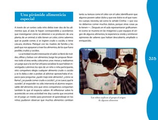 Una pirámide alimenticia                                     tanto su textura como el color con el calor; identificaron que

      especial                                                     algunos poseen sabor dulce y que ese dulce es el que nues-
                                                                   tro cuerpo necesita, tal como lo señaló Cinthia —por eso
                                                                   no debemos comer muchos dulces, porque otras cosas ya
A través de un sorteo cada niño debía traer dos de los ali-        la tienen—. Después en el aula representaron gráficamen-
mentos que, al azar, le hayan correspondido y acordamos            te (como se muestra en las imágenes) y por equipos el ori-
que investigarían cómo se obtienen o se producen: de una           gen de algunos alimentos, la experiencia vivida y emitieron
planta, de un animal, si sólo tienen un color, cómo sabemos        opiniones de saberes que habían descubierto, ampliado o
qué se puede comer, si se ingiere crudo o cocido, si tiene         enriquecido.
cáscara, etcétera. Platiqué con las madres de familia y les
pedí que nos apoyaran a traer los alimentos, de los que fuera
posible, crudos y cocidos.
    La actividad resultó interesante: el salón se llenó de mol-

                                                                                                                                    325
des, ollitas y bolsas con alimentos, luego les propuse llevar-
nos todo al área verde, colocamos unas mesas y realizamos
un juego que a la vez fue útil para socializar lo que habían in-
vestigado; cubrimos los ojos de un niño o niña participante,
otro compañero elegía cualquier alimento crudo o cocido
y se lo daba a oler o probar; al adivinar aprovechaba el es-
pacio para preguntar ¿quién trajo este alimento?, ¿cómo se
llama?, ¿se puede comer crudo o cocido?, ¿si se cuece, qué le
sucede?, al responder no sólo intervenía el alumno respon-
sable del alimento, sino que otros compañeros compartían
también lo que al respecto sabían. Al reflexionar sobre lo
acontecido en esta actividad me doy cuenta que encontré
en el juego un medio para promover el aprendizaje en los                       Los niños explican al grupo el origen
niños; pudieron observar que muchos alimentos cambian                                 de algunos alimentos
 