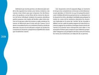 Solicitaron por escrito permiso a la directora para ven-          Con situaciones como la expuesta llega un momento
      der al día siguiente las recetas y los menús, invitamos a las    en el que otras competencias comienzan a interrelacionar-
      mamás a traer dinero para que compraran. Ese día fotoco-         se; por ejemplo, mi intención era que los pequeños practi­
      pié y me ayudaron a armar libros de los menús, los decora-       caran medidas alimenticias para preservar su salud, pero en
      ron de forma individual, instalaron los puestos, decidimos       la situa­ ión los niños calculaban cantidades para preparar la
                                                                                c
      quiénes pasarían a las madres de familia, cuáles niños esta-     receta, los costos de los recetarios, solucionar las situacio-
      rían en la caja para cobrar las recetas y cuáles venderían los   nes implicadas en la venta: dar “cambio” de las mone­ as o  d
      menús; se determinó que el costo sería de 5 pesos. Con el        billetes con los cuales los padres pagaron el costo de los re­
      dinero recaudado fuimos a la verdulería, frutería y tienda de    ce­ arios, paginar los recetarios, investigar el precio de los ali-­
                                                                          t
      abarrotes cercana a la escuela para comprar los productos;       mentos en la tienda, hacer estimaciones para saber si nos
      concluimos la situación y preparamos el platillo de la receta    alcan­ aría el dinero para comprar lo que habíamos proyec-
                                                                              z
      que inicialmente crearon.                                        tado. Trabajamos con portadores de texto, como el recetario,
                                                                       los menús, las invitaciones y la redacción de un permiso.

328
 