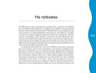 Mis reflexiones


Al reflexionar en torno a la situación y preguntarme, ¿qué tanto contribuían
las actividades al desarrollo de la competencia que elegí?, ¿en qué radicó la
relevancia del trabajo de intervención? Identifico que en esta experiencia los
niños pusieron en juego habilidades comunicativas, matemáticas y sociales,
                                                                                 329
conocieron el origen de algunos alimentos; observaron, probaron e identifi-
caron la consistencia, color, sabores y variaciones entre los alimentos; cons-
truyeron una clasificación propia de alimentos a partir de sus experiencias y
conocimientos, pero también reconocieron y los adecuaron a la convenciona-
lidad social de los grupos alimenticios, al considerar particularidades que en
otros momentos habían pasado por alto.
    La pirámide alimenticia fue un recurso didáctico útil; estoy consciente
que no es el único, pero lo creí conveniente, y me ayudó a visualizar el tra-
bajo de la competencia con un sentido funcional y apegado a la realidad que
los alumnos viven; por ejemplo, anteriormente los chocolates los considera-
ban un producto chatarra, pero en su vida cotidiana seguía siendo preferi-
do; pienso que hacían una clasificación sin comprender por qué no debían
consumirlo –como antes yo lo decía–, ahora creo que lograron reconocer
que el chocolate, más que ser un alimento “chatarra”, posee mucha azúcar e
ingerirlo en exceso puede dañar la salud –por eso es ubicado en la parte alta
 