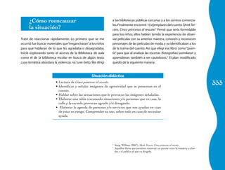 ¿Cómo reencauzar                                          a las bibliotecas públicas cercanas y a los centros comercia-
                                                                les. Finalmente encontré 10 ejemplares del cuento Shrek Ter-
      la situación?                                             cero. Cinco princesas al rescate.2 Pensé que sería formidable
                                                                para los niños; ellos habían tenido la experiencia de obser-
Traté de reaccionar rápidamente. Lo primero que se me           var películas con su anterior maestra, conocen y reconocen
ocurrió fue buscar materiales que “engancharan” a los niños     personajes de las películas de moda, y ya identificaban a los
para que hablaran de lo que les agradaba o desagradaba.         de la trama del cuento. Así que elegí ese libro como “puen-
Inicié explorando tanto el acervo de la Biblioteca de aula      te” para que al analizar las escenas (fotografías) asimilaran y
como el de la biblioteca escolar en busca de algún texto        aprendieran también a ser cautelosos.3 El plan modificado
cuya temática abordara la violencia; no tuve éxito. Me dirigí   quedó de la siguiente manera:



                                                   Situación didáctica
                         •	 Lectura de Cinco princesas al rescate.
                         •	 Identificar y señalar imágenes de agresividad que se presentan en el
                                                                                                                                                333
                            cuento.
                         •	 Hablar sobre las sensaciones que le provocan las imágenes señaladas.
                         •	 Elaborar una tabla rescatando situaciones y/o personas que en casa, la
                            calle y la escuela provocan agrado y/o desagrado.
                         •	 Elaborar la agenda de personas y/o servicios que nos ayudan en caso
                            de estar en riesgo. Comprender su uso, sobre todo en caso de necesitar
                            ayuda.




                                                                2
                                                                 	 Steig, William (2007), Shrek Tercero. Cinco princesas al rescate.
                                                                3
                                                                 	 Aquellos libros que permiten construir un puente entre la temática a abor-
                                                                   dar y el público al que va dirigido.
 