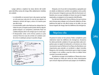 Luego salimos a explorar las áreas dentro del Jardín                   Después, con el uso de la computadora y apoyados por
para identificar zonas de riesgo. Ellos adelantaron medidas           un adulto se elaboraron carteles con palabras como ¡cuida-
de cuidado:                                                           do!; se buscaron imágenes para que ellos las iluminaran uti-
                                                                      lizando una cruz que señalaba no hacer eso que la imagen
    •	 La resbaladilla: es necesario hacer cola, esperar que baje     expresaba y se pegaron en los espacios identificados.
       un niño para que suba otro. En caso de que alguien no               Ese día tocó Educación Física y Música. Así que tuvimos
       obedezca, retirarlo del lugar, y avisar a la maestra para      poco tiempo para trabajar con la situación didáctica. Al des-
       que ella corrija.                                              pedirnos les pedí en voz alta la tarea: en la calle y la casa
    •	 Las alcantarillas: pedir a don Raúl que las coloque bien. Se   buscar lugares de riesgo, traer los teléfonos de emergencia.
       traban los pies y el zapato puede quedar adentro, alguien
       puede empujar a un compañero y lastimarlo. Pasar con
       cuidado, despacio, decir a los amigos que no corran aquí.
    •	 El desayunador: evitar correr, brincar, pararse; es para
                                                                            Séptimo día
                                                                                                                                      345
       sentarse. Poner las cosas de comida con cuidado; cuan-
       do comes no platiques porque te puedes ahogar.                 Al parecer la tarea no fue precisa. Todos cumplieron, pero
                                                                      solamente traían los teléfonos de emergencia. Anotamos
                                                                      los datos poniendo cuidado en lo que apuntaba cada com-
                                                                      pañero para no repetir la institución o el número. Los niños
                                                                      reconocieron que la Policía, la Cruz Roja y los Bomberos son
                                                                      importantes para atender un accidente o algún incendio.
                                                                      Respecto a los incendios comentaron que es mejor no jugar
                                                                      con fuego ni con cerillos, y que los niños no deben hacer
                                                                      comida ni encender la estufa.
                                                                            Acordamos no jugar con el teléfono ni “llamar de a men-
                                                                      tiritas” porque es malo; por cierto, los niños mencionaron
                                                                      que conocen algunas personas que juegan con el teléfono.
 