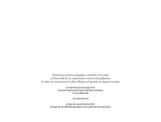 Documentar prácticas pedagógicas centradas en los niños
           y el desarrollo de sus competencias a través de la publicación
de relatos de experiencias de trabajo. El placer de aprender, la alegría de enseñar

                        se imprimió por encargo de la
                 Comisión Nacional de Libros de Texto Gratuitos,
                               en los talleres de

                                 con domicilio en

                            el mes de noviembre de 2010.
         El tiraje fue de 200 000 ejemplares más sobrantes de reposición
 