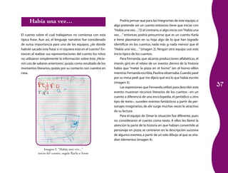 Había una vez…                                                  Podría pensar que para las integrantes de este equipo, si
                                                                 algo pretende ser un cuento entonces tiene que iniciar con
                                                                 “Había una vez…” O al contrario, si algo inicia con “Había una
                                                                                    .
El cuento sobre el cual trabajamos no comienza con esta          vez…” entonces podría presumirse que es un cuento. Karla
típica frase. Aun así, el lenguaje narrativo fue considerado     e Irene plasmaron en su hoja algo de lo que han logrado
de suma importancia para uno de los equipos; ¿de dónde           identificar en los cuentos, nada más ¡y nada menos! que el
habrán sacado esta frase si ni siquiera está en el cuento? En­   “Había una vez…” (imagen 2). Ningún otro equipo usó este
tonces al realizar sus representaciones del cuento los niños     inicio típico de los cuentos.
no utilizaron simplemente la información sobre éste. ¡Hicie­          Para Fernanda, que alcanza producciones alfabéticas, el
ron uso de saberes anteriores!, quizás como resultado de los     interés giró en el relato de un evento: dentro de la historia
momentos literarios, quizás por su contacto con cuentos en       había que “meter la pizza en el horno” (en el horno-sillón
casa.                                                            mientras Fernanda escribía, Paulina observaba. Cuando pasé
                                                                 por su mesa pedí que me dijera qué era lo que había escrito

                                                                                                                                  37
                                                                 (imagen 3).
                                                                      Las expresiones que Fernanda utilizó para describir este
                                                                 evento muestran recursos literarios de los cuentos –en un
                                                                 cuento a diferencia de una enciclopedia, el periódico u otro
                                                                 tipo de texto–, suceden eventos fantásticos a partir de per­
                                                                 sonajes imaginarios, de ahí surge muchas veces lo atractivo
                                                                 de su lectura.
                                                                      Para el equipo de Omar la situación fue diferente, pues
                                                                 no consideraron el cuento como texto. A ellos les llamó la
                                                                 atención la parte de la historia en que habían convertido al
                                                                 personaje en pizza; se centraron en la descripción sucesiva
                                                                 de algunos eventos, a partir de un solo dibujo al que se aña­
                                                                 dían elementos (imagen 4).

                 Imagen 2. “Había una vez...”
            inicio del cuento, según Karla e Irene
 