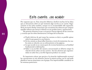 Este cuento... ¿se acabó?
     Por supuesto que no. Esta situación didáctica clarificó muchas de las ideas
     que yo desconocía sobre en qué momento algo escrito es un cuento. Segu-
     ramente en los niños también, aunque no es recomendable sólo suponerlo.
     Sería necesario diseñar situaciones que encaminen los esfuerzos por integrar
     aquellos saberes que fueron evidentes en sus producciones y aportaciones.
         Me gustaría sintetizar lo que a mi parecer fueron algunas de las creencias
44
     y certezas que los niños demostraron a lo largo de la situación:

         a)	Puede inferirse de qué tratan los cuentos; es decir, es posible opinar
            sobre lo que pasará en una historia.
         b)	En los cuentos se desarrollan historias a través de momentos, los cua-
            les están en relación con su ordenamiento en las páginas.
         c)	Lo que sucede en un cuento parte de eventos fantásticos y su finalidad
            fundamental es disfrutarlos.
         d)	Saber o no escribir (de manera convencional) no debería romper la
            relación de los niños con los cuentos. Aun los alumnos que argumen-
            taban no saber leer y escribir lograron producir su cuento.

         Es importante aclarar que gracias a la situación implementada reconocí
     las concepciones en mis alumnos: fueron la materia prima con la cual pude
     planificar nuevas situaciones con el grupo. Fue imprescindible considerar en
     las semanas posteriores:
 