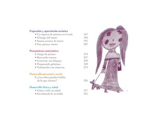 Expresión y apreciación artística
   • Un espacio de pintura en el aula	   167
   • El juego del mimo	                  183
   • Somos actores de teatro	            191
   • Veo, pienso, siento	                207

Pensamiento matemático
    • Juego de piratas	                  219
    • Buscando tesoros	                  227
    • Construir con bloques	             239
    • Preparando gelatinas	              259
    • Trabajando con números	            273

Desarrollo personal y social
    • ¿Los niños pueden hablar
      de lo que sienten?	                295

Desarrollo físico y salud
    • Cómo cuido mi salud	               317
    • Percibiendo lo invisible	          331
 